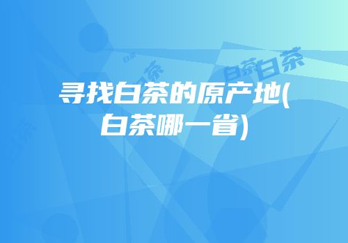 寻找白茶的原产地(白茶哪一省)