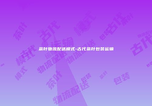 茶叶物流配送模式-古代茶叶包装运输