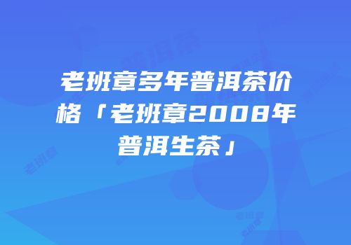 老班章多年普洱茶价格「老班章2008年普洱生茶」