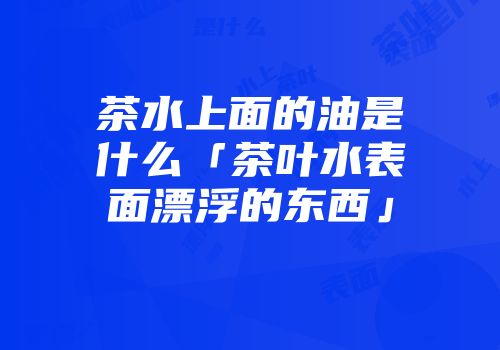 茶水上面的油是什么「茶叶水表面漂浮的东西」