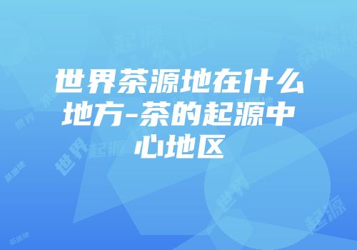 世界茶源地在什么地方-茶的起源中心地区