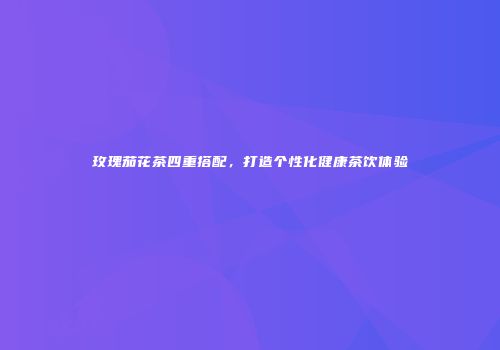 玫瑰茄花茶四重搭配，打造个性化健康茶饮体验