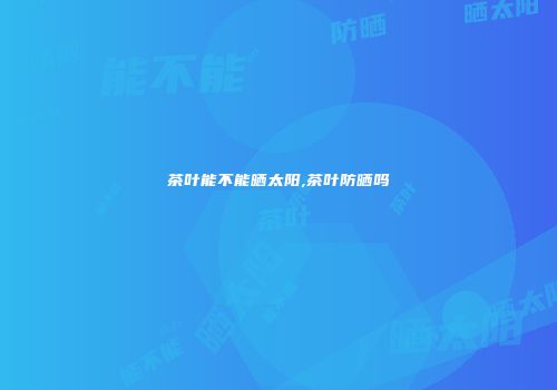 茶叶能不能晒太阳,茶叶防晒吗