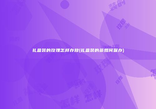 礼盒装的玫瑰怎样存放(礼盒装的茶如何保存)