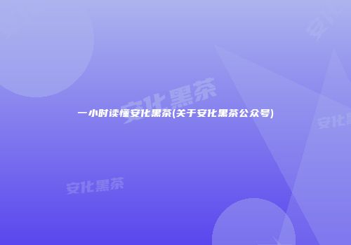 一小时读懂安化黑茶(关于安化黑茶公众号)