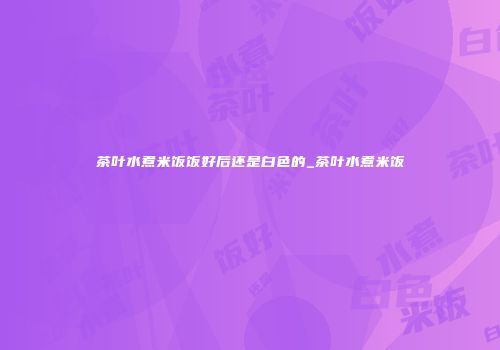 茶叶水煮米饭饭好后还是白色的_茶叶水煮米饭