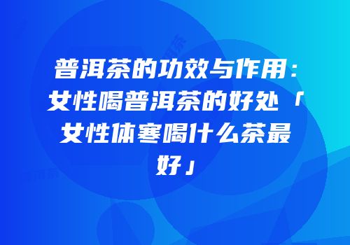 普洱茶的功效与作用：女性喝普洱茶的好处「女性体寒喝什么茶最好」