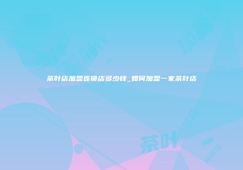 茶叶店加盟连锁店多少钱_如何加盟一家茶叶店