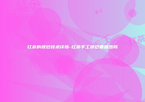 红茶的揉捻技术详情-红茶手工揉捻要加热吗