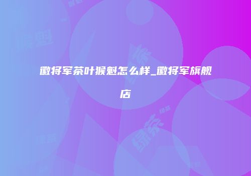 徽将军茶叶猴魁怎么样_徽将军旗舰店