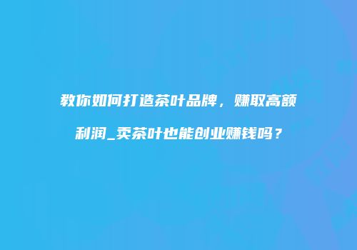 教你如何打造茶叶品牌，赚取高额利润_卖茶叶也能创业赚钱吗？