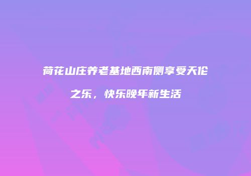 荷花山庄养老基地西南侧享受天伦之乐，快乐晚年新生活