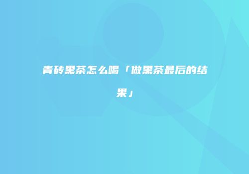 青砖黑茶怎么喝「做黑茶最后的结果」