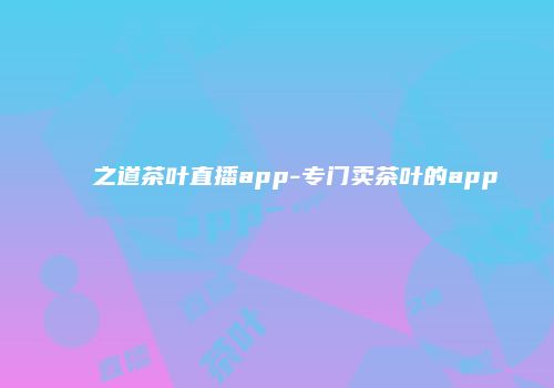 之道茶叶直播app-专门卖茶叶的app