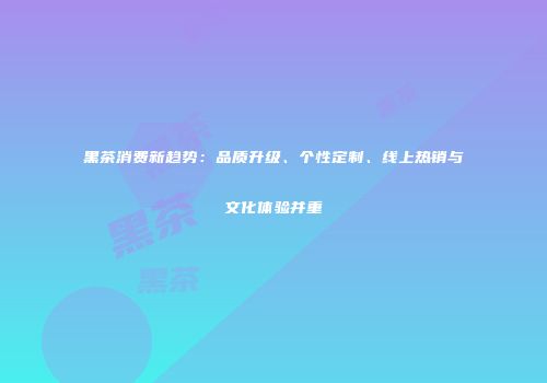 黑茶消费新趋势：品质升级、个性定制、线上热销与文化体验并重