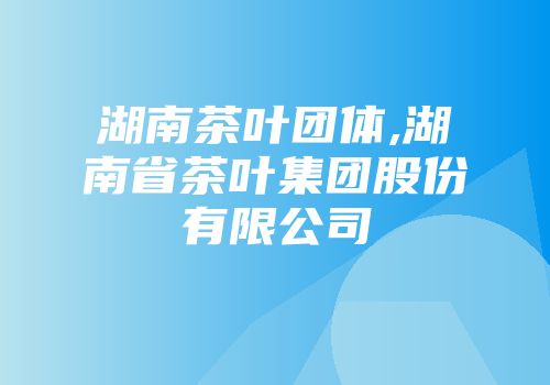 湖南茶叶团体,湖南省茶叶集团股份有限公司