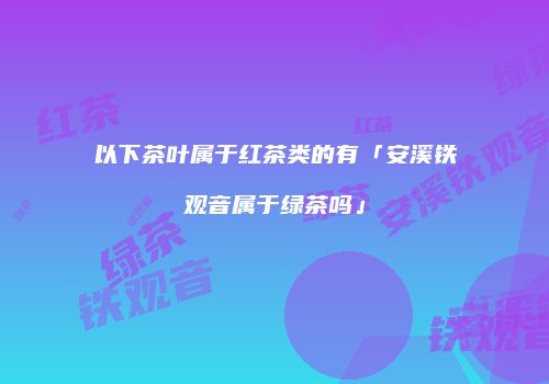 以下茶叶属于红茶类的有「安溪铁观音属于绿茶吗」