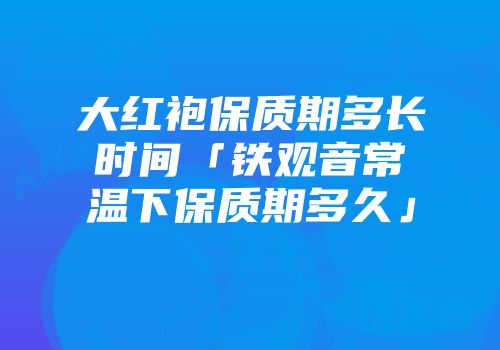 大红袍保质期多长时间「铁观音常温下保质期多久」