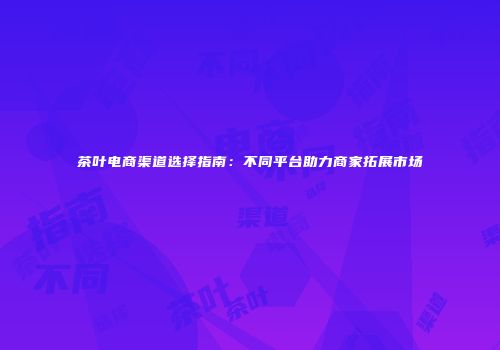 茶叶电商渠道选择指南：不同平台助力商家拓展市场