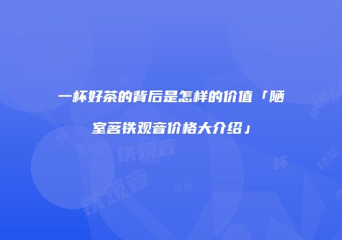 一杯好茶的背后是怎样的价值「陋室茗铁观音价格大介绍」