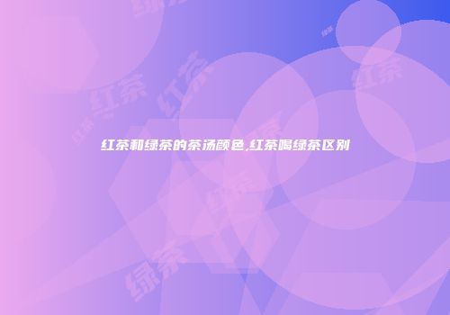 红茶和绿茶的茶汤颜色,红茶喝绿茶区别