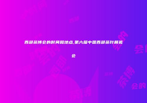西部茶博会的时间和地点,第六届中国西部茶叶展览会