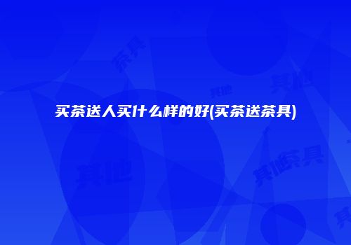 买茶送人买什么样的好(买茶送茶具)