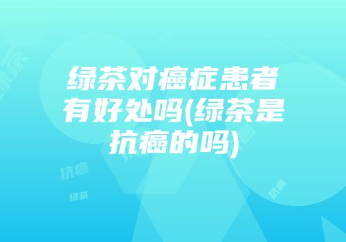 绿茶对癌症患者有好处吗(绿茶是抗癌的吗)