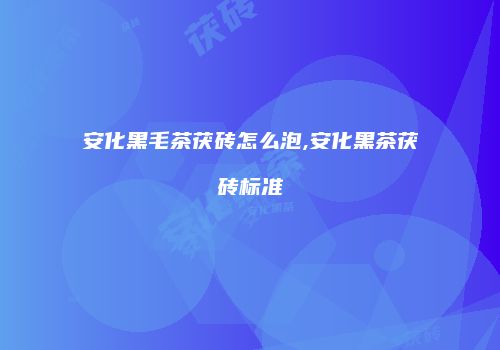 安化黑毛茶茯砖怎么泡,安化黑茶茯砖标准