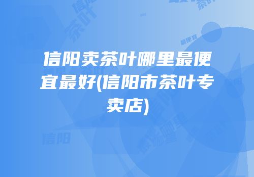信阳卖茶叶哪里最便宜最好(信阳市茶叶专卖店)
