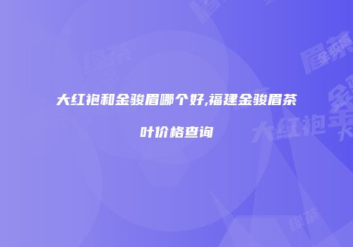 大红袍和金骏眉哪个好,福建金骏眉茶叶价格查询