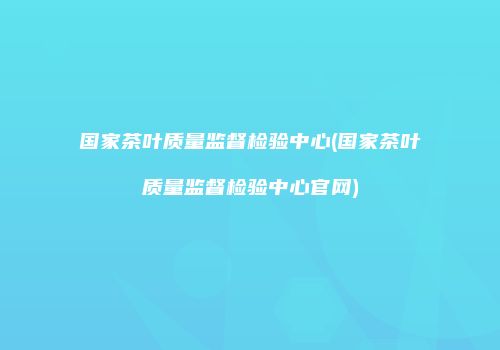 国家茶叶质量监督检验中心(国家茶叶质量监督检验中心官网)