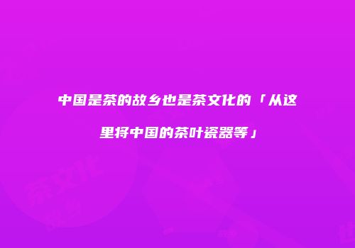 中国是茶的故乡也是茶文化的「从这里将中国的茶叶瓷器等」