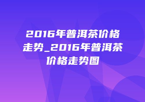 2016年普洱茶价格走势_2016年普洱茶价格走势图