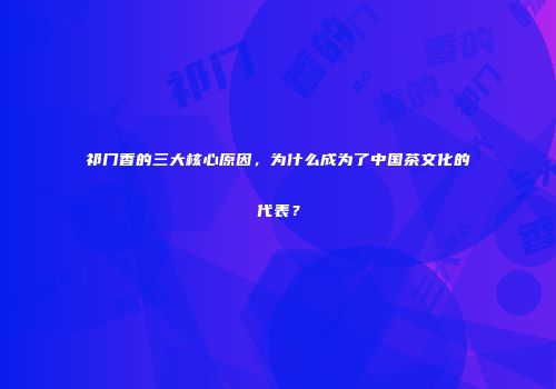 祁门香的三大核心原因，为什么成为了中国茶文化的代表？