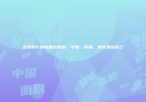 全球茶叶种植面积解析：中国、印度、肯尼亚居前三