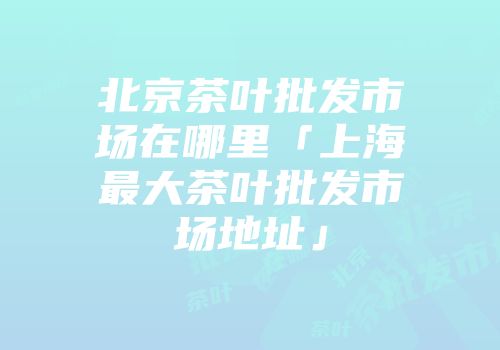 北京茶叶批发市场在哪里「上海最大茶叶批发市场地址」