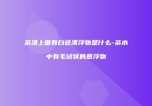 茶汤上面有白色漂浮物是什么-茶水中有毛绒状的悬浮物