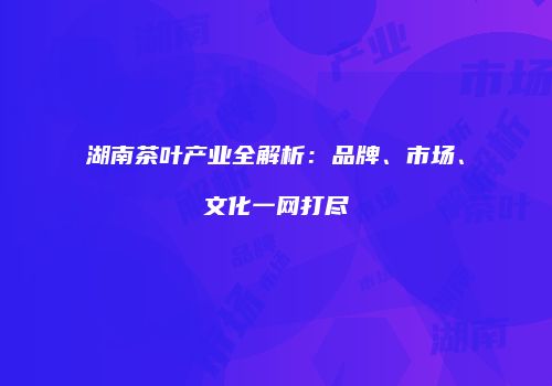 湖南茶叶产业全解析：品牌、市场、文化一网打尽