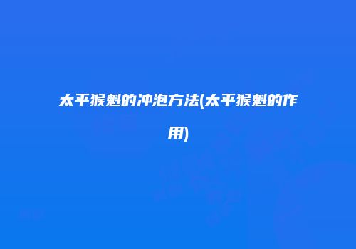 太平猴魁的冲泡方法(太平猴魁的作用)