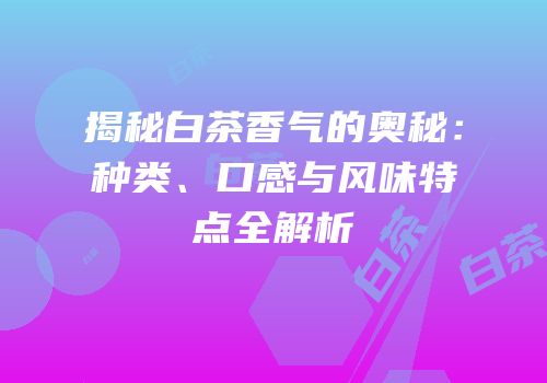 揭秘白茶香气的奥秘：种类、口感与风味特点全解析