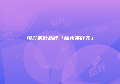 绍兴茶叶品牌「嵊州茶叶齐」