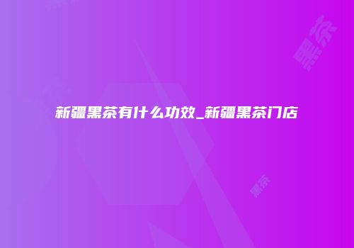 新疆黑茶有什么功效_新疆黑茶门店