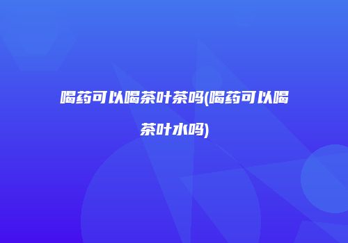 喝药可以喝茶叶茶吗(喝药可以喝茶叶水吗)