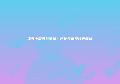 探寻中国名茶奥秘：产地分布及特色解析