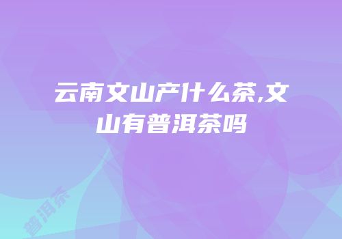云南文山产什么茶,文山有普洱茶吗