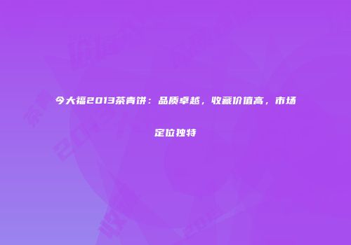 今大福2013茶青饼：品质卓越，收藏价值高，市场定位独特