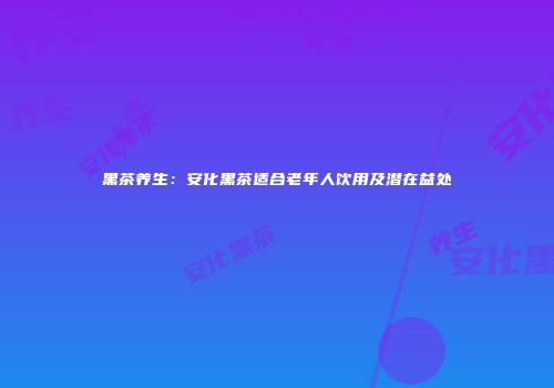 黑茶养生：安化黑茶适合老年人饮用及潜在益处