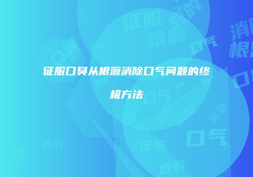 征服口臭从根源消除口气问题的终极方法