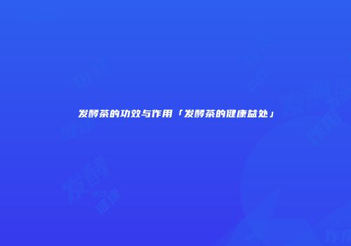 发酵茶的功效与作用「发酵茶的健康益处」